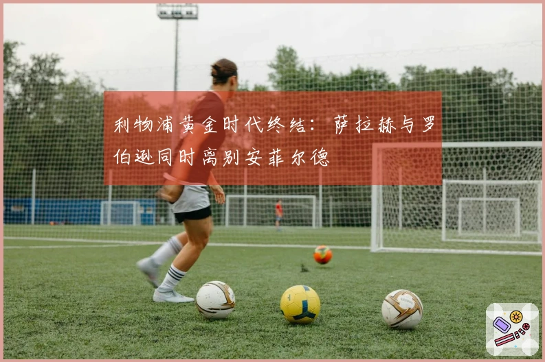 利物浦黄金时代终结：萨拉赫与罗伯逊同时离别安菲尔德