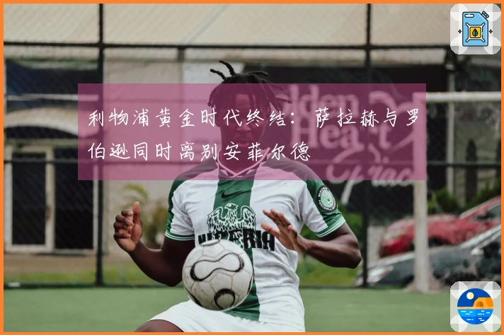 利物浦黄金时代终结：萨拉赫与罗伯逊同时离别安菲尔德